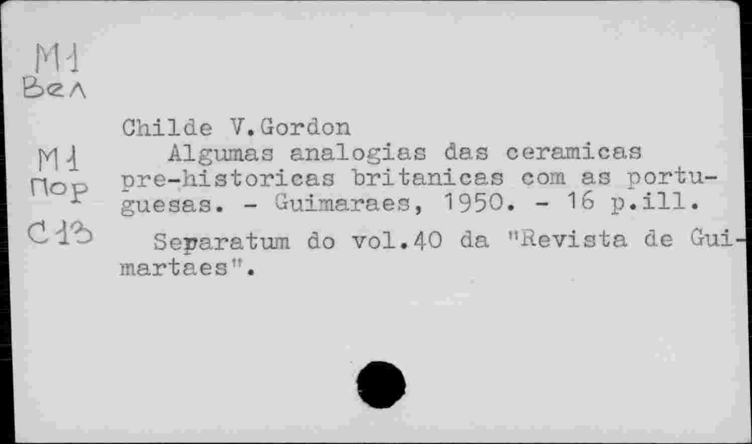 ﻿М-1 Ь<2Л
ІИ1 Пор
Childe V.Gordon
Algumas analogies das ceramicas pre-historicas britanicas com as portu-guesas. - Guimaraes, 1950. - 16 p.ill.
Separatum do vol.40 da ’’Revista de Gui martaes”.